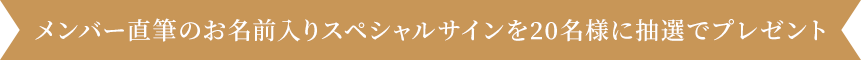 メンバー直筆のお名前入りスペシャルサイン 20 名様に抽選でプレゼント
